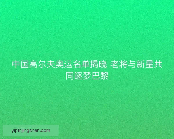中国高尔夫奥运名单揭晓 老将与新星共同逐梦巴黎