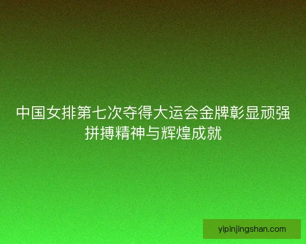 中国女排第七次夺得大运会金牌彰显顽强拼搏精神与辉煌成就