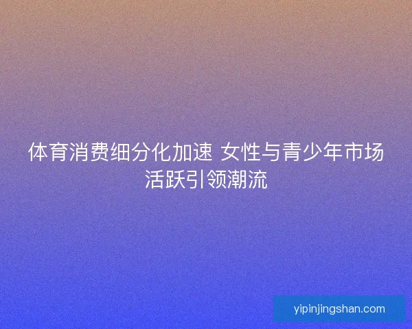 体育消费细分化加速 女性与青少年市场活跃引领潮流