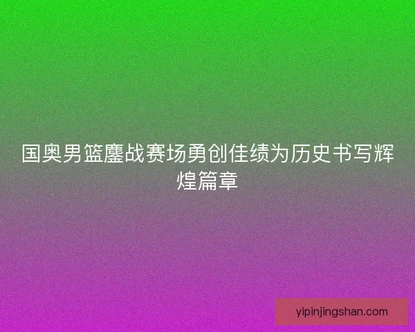 国奥男篮鏖战赛场勇创佳绩为历史书写辉煌篇章