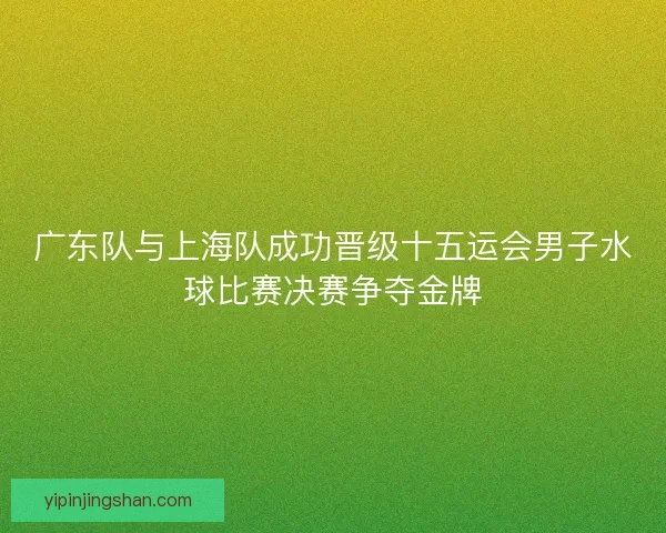 广东队与上海队成功晋级十五运会男子水球比赛决赛争夺金牌